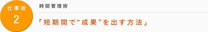 仕事術2：[時間管理術] 「短期間で“成果”を出す方法」