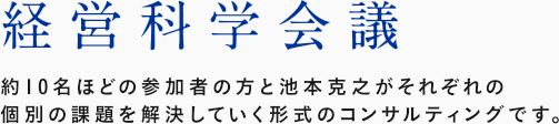 経営科学会議 : 約10名ほどの参加者の方と池本克之がそれぞれの個別の課題を解決していく形式のコンサルティングです。