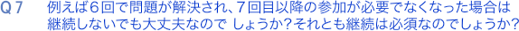 Q7. 例えば６回で問題が解決され、
			７回目以降の参加が必要でなくなった場合は継続しないでも大丈夫なのでしょうか？
			それとも継続は必須なのでしょうか？