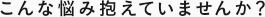 こんな悩み抱えていませんか？