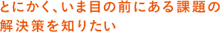とにかく、いま目の前にある課題の解決策を知りたい
